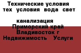 Технические условия (тех. условия: вода, свет, канализация)  - Приморский край, Владивосток г. Недвижимость » Услуги   . Приморский край,Владивосток г.